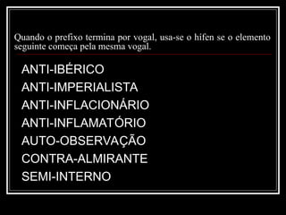 Quando o prefixo termina por vogal, usa-se o hífen se o elemento
seguinte começa pela mesma vogal.
ANTI-IBÉRICO
ANTI-IMPERIALISTA
ANTI-INFLACIONÁRIO
ANTI-INFLAMATÓRIO
AUTO-OBSERVAÇÃO
CONTRA-ALMIRANTE
SEMI-INTERNO
 