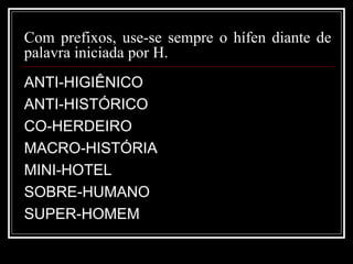 Com prefixos, use-se sempre o hífen diante de
palavra iniciada por H.
ANTI-HIGIÊNICO
ANTI-HISTÓRICO
CO-HERDEIRO
MACRO-HISTÓRIA
MINI-HOTEL
SOBRE-HUMANO
SUPER-HOMEM
 