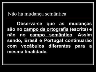 Não há mudança semântica
Observa-se que as mudanças
são no campo da ortografia (escrita) e
não no campo semântico. Assim
sendo, Brasil e Portugal continuarão
com vocábulos diferentes para a
mesma finalidade.
 