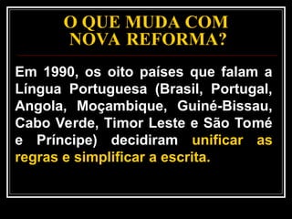 O QUE MUDA COM
NOVA REFORMA?
Em 1990, os oito países que falam a
Língua Portuguesa (Brasil, Portugal,
Angola, Moçambique, Guiné-Bissau,
Cabo Verde, Timor Leste e São Tomé
e Príncipe) decidiram unificar as
regras e simplificar a escrita.
 