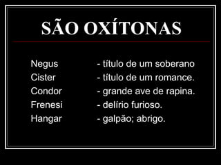 SÃO OXÍTONAS
Negus - título de um soberano
Cister - título de um romance.
Condor - grande ave de rapina.
Frenesi - delírio furioso.
Hangar - galpão; abrigo.
 