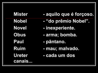 Mister - aquilo que é forçoso.
Nobel - “do prêmio Nobel”.
Novel - inexperiente.
Obus - arma; bomba.
Paul - pântano.
Ruim - mau; malvado.
Ureter - cada um dos
canais...
 