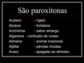 São paroxítonas
Austero - rígido
Alcácer - fortaleza
Acrimônia - sabor amargo.
Algaravia - confusão de vozes.
Alimária - animal irracional.
Aljôfar - pérolas miúdas.
Avaro - apegado ao dinheiro.
 