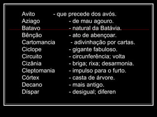 Avito - que precede dos avós.
Aziago - de mau agouro.
Batavo - natural da Batávia.
Bênção - ato de abençoar.
Cartomancia - adivinhação por cartas.
Ciclope - gigante fabuloso.
Circuito - circunferência; volta
Cizânia - briga; rixa; desarmonia.
Cleptomania - impulso para o furto.
Córtex - casta de árvore.
Decano - mais antigo.
Díspar - desigual; diferen
 