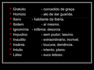  Gratuito - concedido de graça.
 Homizio - ato de dar guarida.
 Ibero - habitante da Ibéria.
 Ibidem - aí mesmo.
 Ignomínia - infâmia; desonra.
 Impudico - sem pudor; lascivo.
 Inaudito - extraordinário; incrível.
 Insânia - loucura; demência.
 Intuito - intento; plano.
 Látex - suco leitoso.
 