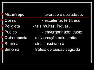  Misantropo - aversão à sociedade.
 Opimo - excelente; fértil; rico.
 Poliglota - fala muitas línguas.
 Pudico - envergonhado; casto.
 Quiromancia - adivinhação pelas mãos.
 Rubrica - sinal; assinatura.
 Simonia - tráfico de coisas sagrada
 