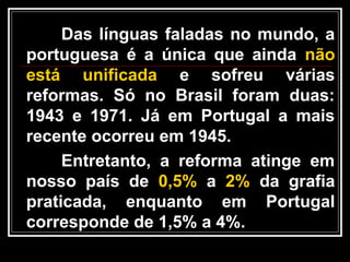 Das línguas faladas no mundo, a
portuguesa é a única que ainda não
está unificada e sofreu várias
reformas. Só no Brasil foram duas:
1943 e 1971. Já em Portugal a mais
recente ocorreu em 1945.
Entretanto, a reforma atinge em
nosso país de 0,5% a 2% da grafia
praticada, enquanto em Portugal
corresponde de 1,5% a 4%.
 