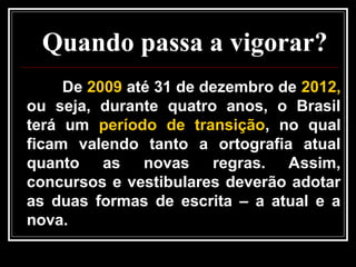 Quando passa a vigorar?
De 2009 até 31 de dezembro de 2012,
ou seja, durante quatro anos, o Brasil
terá um período de transição, no qual
ficam valendo tanto a ortografia atual
quanto as novas regras. Assim,
concursos e vestibulares deverão adotar
as duas formas de escrita – a atual e a
nova.
 