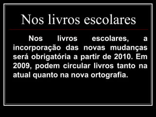 Nos livros escolares
Nos livros escolares, a
incorporação das novas mudanças
será obrigatória a partir de 2010. Em
2009, podem circular livros tanto na
atual quanto na nova ortografia.
 