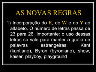 AS NOVAS REGRAS
1) Incorporação do K, do W e do Y ao
alfabeto. O número de letras passa de
23 para 26. Importante: o uso dessas
letras só vale para manter a grafia de
palavras estrangeiras: Kant
(kantiano), Byron (byroniano), show,
kaiser, playboy, playground
 