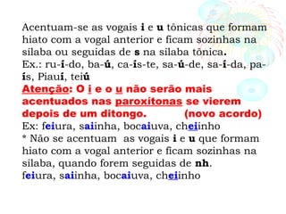 Acentuam-se as vogais i e u tônicas que formam
hiato com a vogal anterior e ficam sozinhas na
sílaba ou seguidas de s na sílaba tônica.
Ex.: ru-í-do, ba-ú, ca-ís-te, sa-ú-de, sa-í-da, pa-
ís, Piauí, teiú
Atenção: O i e o u não serão mais
acentuados nas paroxítonas se vierem
depois de um ditongo. (novo acordo)
Ex: feiura, saiinha, bocaiuva, cheiinho
* Não se acentuam as vogais i e u que formam
hiato com a vogal anterior e ficam sozinhas na
sílaba, quando forem seguidas de nh.
feiura, saiinha, bocaiuva, cheiinho
 