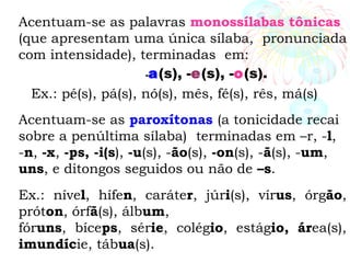 Acentuam-se as palavras monossílabas tônicas
(que apresentam uma única sílaba, pronunciada
com intensidade), terminadas em:
-a(s), -e(s), -o(s).
Ex.: pé(s), pá(s), nó(s), mês, fé(s), rês, má(s)
Acentuam-se as paroxítonas (a tonicidade recai
sobre a penúltima sílaba) terminadas em –r, -l,
-n, -x, -ps, -i(s), -u(s), -ão(s), -on(s), -ã(s), -um,
uns, e ditongos seguidos ou não de –s.
Ex.: nível, hífen, caráter, júri(s), vírus, órgão,
próton, órfã(s), álbum,
fóruns, bíceps, série, colégio, estágio, área(s),
imundície, tábua(s).
 