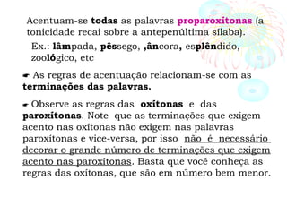 Acentuam-se todas as palavras proparoxítonas (a
tonicidade recai sobre a antepenúltima sílaba).
Ex.: lâmpada, pêssego, ,âncora, esplêndido,
zoológico, etc
 As regras de acentuação relacionam-se com as
terminações das palavras.
 Observe as regras das oxítonas e das
paroxítonas. Note que as terminações que exigem
acento nas oxítonas não exigem nas palavras
paroxítonas e vice-versa, por isso não é necessário
decorar o grande número de terminações que exigem
acento nas paroxítonas. Basta que você conheça as
regras das oxítonas, que são em número bem menor.
 