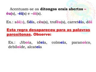 Acentuam-se os ditongos orais abertos –
éu(s), -éi(s) e –ói(s).
Ex.: sói(s), fiéis, céu(s), troféu(s), carretéis, dói
Esta regra desapareceu para as palavras
paroxítonas. Observe:
Ex.: Jiboia, ideia, colmeia, paranoico,
debiloide, alcateia
 