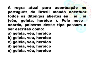 A regra atual para acentuação no
português do Brasil manda acentuar
todos os ditongos abertos éu , éi , ói
(véu, geléia, heróico ). Pelo novo
acordo, palavras desse tipo passam a
ser escritas como:
a) geléia, véu, heróico
b) geleia, veu, heroico
c) geléia, veu, heróico
d) geleia, véu, heroico
e) geléia, véu, heroico
 
