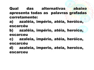 Qual das alternativas abaixo
apresenta todas as palavras grafadas
corretamente:
a) azaléia, império, atéia, heróico,
escarcéu
b) azaléia, império, atéia, heroico,
escarceu
c) azaleia, império, atéia, heróico,
escarcéu
d) azaleia, imperio, ateia, heroico,
escarceu
 