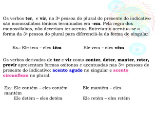 Os verbos ter, e vir, na 3a
pessoa do plural do presente do indicativo
são monossílabos tônicos terminados em -em. Pela regra dos
monossílabos, não deveriam ter acento. Entretanto acentua-se a
forma da 3a
pessoa do plural para diferenciá-la da forma do singular.
Ex.: Ele tem – eles têm Ele vem – eles vêm
Os verbos derivados de ter e vir como conter, deter, manter, reter,
provir apresentam formas oxítonas e acentuadas nas 3as.
pessoas do
presente do indicativo: acento agudo no singular e acento
circunflexo no plural.
Ex.: Ele contém – eles contêm Ele mantém – eles
mantêm
Ele detém – eles detêm Ele retém – eles retêm
 
