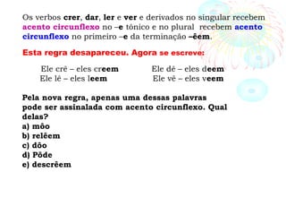 Os verbos crer, dar, ler e ver e derivados no singular recebem
acento circunflexo no –e tônico e no plural recebem acento
circunflexo no primeiro –e da terminação –êem.
Esta regra desapareceu. Agora se escreve:
Ele crê – eles creem Ele dê – eles deem
Ele lê – eles leem Ele vê – eles veem
Pela nova regra, apenas uma dessas palavras
pode ser assinalada com acento circunflexo. Qual
delas?
a) môo
b) relêem
c) dôo
d) Pôde
e) descrêem
 