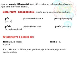 Usa-se acento diferencial para diferenciar as palavras homógrafas
(que têm a mesma escrita).
Essa regra desapareceu, exceto para os seguintes verbos:
pôr para diferenciar de por (preposição)
(verbo)
pôde para diferenciar de pode (presente)
(pretérito perfeito)
fôrma (s. modelo) forma – s.
aspecto
Ex.: Eis aqui a forma para pudim cuja forma de pagamento
você escolhe.
É facultativo o acento em:
 