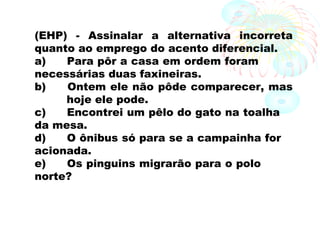 (EHP) - Assinalar a alternativa incorreta
quanto ao emprego do acento diferencial.
a) Para pôr a casa em ordem foram
necessárias duas faxineiras.
b) Ontem ele não pôde comparecer, mas
hoje ele pode.
c) Encontrei um pêlo do gato na toalha
da mesa.
d) O ônibus só para se a campainha for
acionada.
e) Os pinguins migrarão para o polo
norte?
 