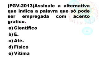 (FGV-2013)Assinale a alternativa
que indica a palavra que só pode
ser empregada com acento
gráfico.
a) Científico
b) É.
c) Até.
d) Físico
e) Vítima
 