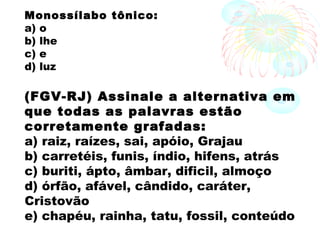 Monossílabo tônico: 
a) o
b) lhe
c) e
d) luz
(FGV-RJ) Assinale a alternativa em
que todas as palavras estão
corretamente grafadas: 
a) raiz, raízes, sai, apóio, Grajau
b) carretéis, funis, índio, hifens, atrás
c) buriti, ápto, âmbar, dificil, almoço
d) órfão, afável, cândido, caráter,
Cristovão
e) chapéu, rainha, tatu, fossil, conteúdo
 