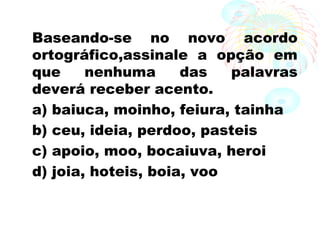 Baseando-se no novo acordo
ortográfico,assinale a opção em
que nenhuma das palavras
deverá receber acento.
a) baiuca, moinho, feiura, tainha
b) ceu, ideia, perdoo, pasteis
c) apoio, moo, bocaiuva, heroi
d) joia, hoteis, boia, voo
 