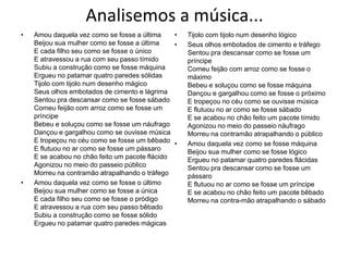 Analisemos a música...Amou daquela vez como se fosse a últimaBeijou sua mulher como se fosse a últimaE cada filho seu como se fosse o únicoE atravessou a rua com seu passo tímidoSubiu a construção como se fosse máquinaErgueu no patamar quatro paredes sólidasTijolo com tijolo num desenho mágicoSeus olhos embotados de cimento e lágrimaSentou pra descansar como se fosse sábadoComeu feijão com arroz como se fosse um príncipeBebeu e soluçou como se fosse um náufragoDançou e gargalhou como se ouvisse músicaE tropeçou no céu como se fosse um bêbadoE flutuou no ar como se fosse um pássaroE se acabou no chão feito um pacote flácidoAgonizou no meio do passeio públicoMorreu na contramão atrapalhando o tráfegoAmou daquela vez como se fosse o últimoBeijou sua mulher como se fosse a únicaE cada filho seu como se fosse o pródigoE atravessou a rua com seu passo bêbadoSubiu a construção como se fosse sólidoErgueu no patamar quatro paredes mágicasTijolo com tijolo num desenho lógicoSeus olhos embotados de cimento e tráfegoSentou pra descansar como se fosse um príncipeComeu feijão com arroz como se fosse o máximoBebeu e soluçou como se fosse máquinaDançou e gargalhou como se fosse o próximoE tropeçou no céu como se ouvisse músicaE flutuou no ar como se fosse sábadoE se acabou no chão feito um pacote tímidoAgonizou no meio do passeio náufragoMorreu na contramão atrapalhando o públicoAmou daquela vez como se fosse máquinaBeijou sua mulher como se fosse lógicoErgueu no patamar quatro paredes flácidasSentou pra descansar como se fosse um pássaroE flutuou no ar como se fosse um príncipeE se acabou no chão feito um pacote bêbadoMorreu na contra-mão atrapalhando o sábado