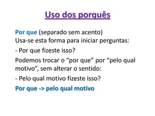 Uso dos porquêsPor que(separado sem acento)Usa-se esta forma para iniciar perguntas:	- Por que fizeste isso?	Podemos trocar o “por que” por “pelo qual motivo”, sem alterar o sentido:	- Pelo qual motivo fizeste isso?Por que -> pelo qual motivo