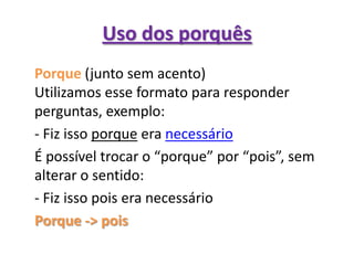Uso dos porquês	Porque(junto sem acento)Utilizamos esse formato para responder perguntas, exemplo:	- Fiz isso porque era necessário	É possível trocar o “porque” por “pois”, sem alterar o sentido:	- Fiz isso pois era necessárioPorque -> pois