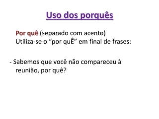 Uso dos porquês	Por quê (separado com acento)Utiliza-se o “por quÊ” em final de frases:- Sabemos que você não compareceu à reunião, por quê?