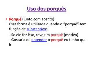 Uso dos porquêsPorquê (junto com acento)Essa forma é utilizada quando o “porquê” tem função de substantivo:	- Se ele fez isso, teve um porquê (motivo)- Gostaria de entender o porquê eu tenho que ir
