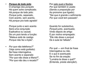 Porque de todo jeitoO emprego dos porquêsHá quem ache complicado.Há porque de todo jeito:Porque junto, separado,Com acento, sem acento,Há porque pra todo agrado!Porque junto e sem acentoSerá uma conjunçãoExplicativa ou causal,De um pois tendo a função:"Mateus está de castigoPorque não fez a lição".Por que não telefonou?"(Veja como está grafado):Na frase interrogativa,Sem acento e separado"Por que não disse a Maria?","Por que não deu o recado?"Por pelo qual e flexõesPor que também é usado(Sendo a preposição porAo pronome que ligado):"Sei que é grande o sofrimentoPor que você tem passado".Quando for substantivo,Porquê junto, acentuado;Vindo depois de artigoE por motivo empregado:"Ele não disse o porquêDe à aula ter faltado".Por quê — em final de fraseInterrogativa ou não.E o que é acentuadoSe no fim da oração:"Lumária te disse o quê?"(Entenda, preste atenção!).