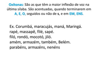 Oxítonas: São as que têm a maior inflexão de voz na última sílaba. São acentuadas, quando terminarem em A, E, O, seguidos ou não de s, e em EM, ENS.Ex. Corumbá, maracujás, maná, Maringá.rapé, massapê, filé, sapé.filó, rondó, mocotó, jiló.amém, armazém, também, Belém.parabéns, armazéns, nenéns