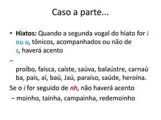 Caso a parte...Hiatos: Quando a segunda vogal do hiato for i ou u, tônicos, acompanhados ou não de s, haverá acento − proíbo, faísca, caíste, saúva, balaústre, carnaúba, país, aí, baú, Jaú, paraíso, saúde, heroína. Se o i for seguido de nh, não haverá acento − moinho, tainha, campainha, redemoinho
