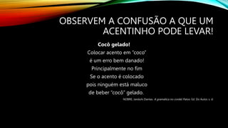 OBSERVEM A CONFUSÃO A QUE UM
ACENTINHO PODE LEVAR!
Cocô gelado!
Colocar acento em “coco”
é um erro bem danado!
Principalmente no fim
Se o acento é colocado
pois ninguém está maluco
de beber “cocô” gelado.
NOBRE, Janduhi Dantas. A gramática no cordel. Patos: Ed. Do Autor, s. d.
 