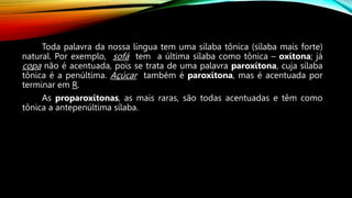 Toda palavra da nossa língua tem uma sílaba tônica (sílaba mais forte)
natural. Por exemplo, sofá tem a última sílaba como tônica – oxítona; já
copa não é acentuada, pois se trata de uma palavra paroxítona, cuja sílaba
tônica é a penúltima. Açúcar também é paroxítona, mas é acentuada por
terminar em R.
As proparoxítonas, as mais raras, são todas acentuadas e têm como
tônica a antepenúltima sílaba.
 