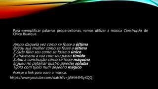 Para exemplificar palavras proparoxítonas, vamos utilizar a música Construção, de
Chico Buarque.
Amou daquela vez como se fosse a última
Beijou sua mulher como se fosse a última
E cada filho seu como se fosse o único
E atravessou a rua com seu passo tímido
Subiu a construção como se fosse máquina
Ergueu no patamar quatro paredes sólidas
Tijolo com tijolo num desenho mágico
Acesse o link para ouvir a música:
https://www.youtube.com/watch?v=jWHH4MlyXQQ
 