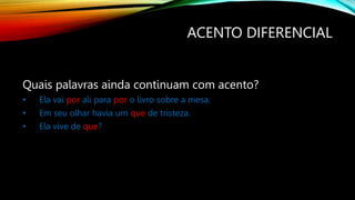 ACENTO DIFERENCIAL
Quais palavras ainda continuam com acento?
• Ela vai por ali para por o livro sobre a mesa.
• Em seu olhar havia um que de tristeza.
• Ela vive de que?
 