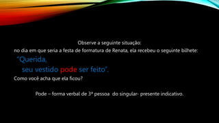 Observe a seguinte situação:
no dia em que seria a festa de formatura de Renata, ela recebeu o seguinte bilhete:
“Querida,
seu vestido pode ser feito”.
Como você acha que ela ficou?
Pode – forma verbal de 3ª pessoa do singular- presente indicativo.
 