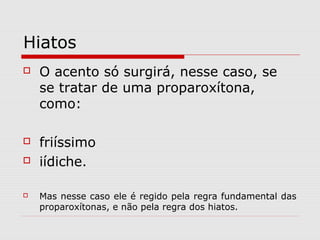 Hiatos
 O acento só surgirá, nesse caso, se
se tratar de uma proparoxítona,
como:
 friíssimo
 iídiche.
 Mas nesse caso ele é regido pela regra fundamental das
proparoxítonas, e não pela regra dos hiatos.
 