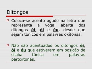 Ditongos
 Coloca-se acento agudo na letra que
representa a vogal aberta dos
ditongos éi, ói e éu, desde que
sejam tônicos em palavras oxítonas.
 Não são acentuados os ditongos éi,
ói e éu que estiverem em posição de
sílaba tônica em palavras
paroxítonas.
 