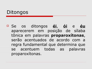 Ditongos
 Se os ditongos éi, ói e éu
aparecerem em posição de sílaba
tônica em palavras proparoxítonas,
serão acentuados de acordo com a
regra fundamental que determina que
se acentuem todas as palavras
proparoxítonas.
 