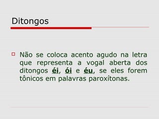 Ditongos
 Não se coloca acento agudo na letra
que representa a vogal aberta dos
ditongos éi, ói e éu, se eles forem
tônicos em palavras paroxítonas.
 