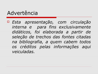 Advertência
 Esta apresentação, com circulação
interna e para fins exclusivamente
didáticos, foi elaborada a partir de
seleção de trechos das fontes citadas
na bibliografia, a quem cabem todos
os créditos pelas informações aqui
veiculadas.
 