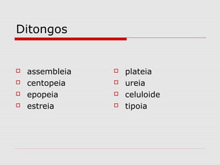Ditongos
 assembleia
 centopeia
 epopeia
 estreia
 plateia
 ureia
 celuloide
 tipoia
 