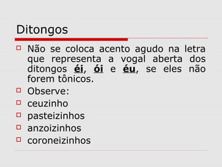 Ditongos
 Não se coloca acento agudo na letra
que representa a vogal aberta dos
ditongos éi, ói e éu, se eles não
forem tônicos.
 Observe:
 ceuzinho
 pasteizinhos
 anzoizinhos
 coroneizinhos
 