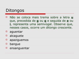 Ditongos
 Não se coloca mais trema sobre a letra u
que, precedida de g ou q e seguida de e ou
i, representa uma semivogal. Observe que,
nesses casos, ocorre um ditongo crescente.
 aguentar
 alcaguete
 apaziguemos
 bangue
 ensanguentar
 