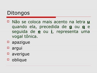 Ditongos
 Não se coloca mais acento na letra u
quando ela, precedida de g ou q e
seguida de e ou i, representa uma
vogal tônica.
 apazigue
 argui
 averigue
 oblique
 
