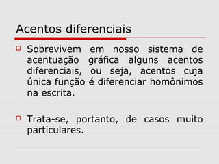 Acentos diferenciais
 Sobrevivem em nosso sistema de
acentuação gráfica alguns acentos
diferenciais, ou seja, acentos cuja
única função é diferenciar homônimos
na escrita.
 Trata-se, portanto, de casos muito
particulares.
 